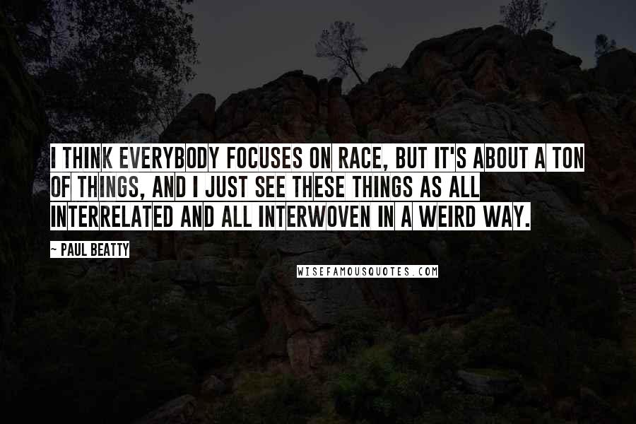 Paul Beatty Quotes: I think everybody focuses on race, but it's about a ton of things, and I just see these things as all interrelated and all interwoven in a weird way.