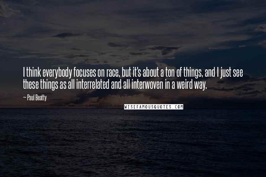 Paul Beatty Quotes: I think everybody focuses on race, but it's about a ton of things, and I just see these things as all interrelated and all interwoven in a weird way.