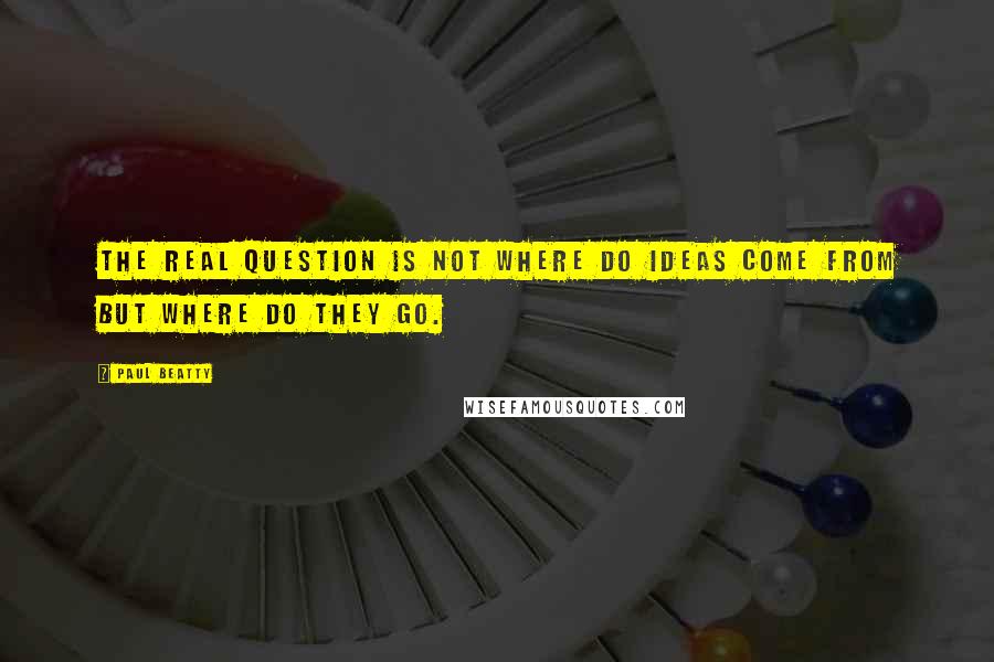 Paul Beatty Quotes: The real question is not where do ideas come from but where do they go.