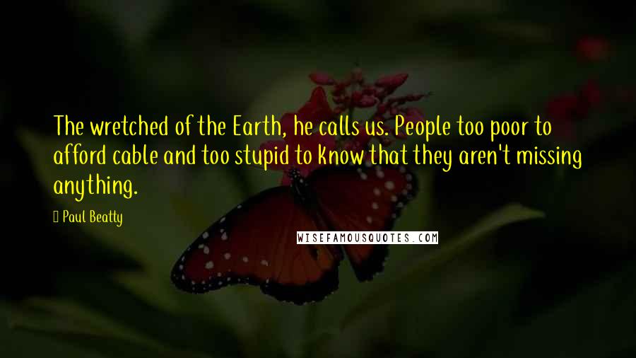 Paul Beatty Quotes: The wretched of the Earth, he calls us. People too poor to afford cable and too stupid to know that they aren't missing anything.