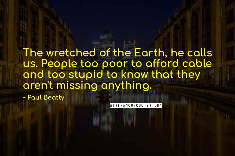 Paul Beatty Quotes: The wretched of the Earth, he calls us. People too poor to afford cable and too stupid to know that they aren't missing anything.