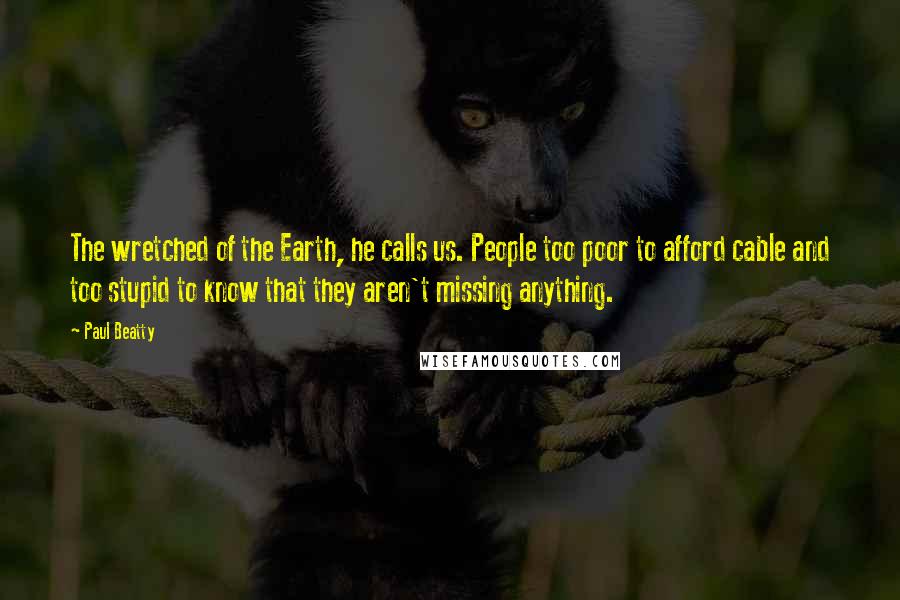 Paul Beatty Quotes: The wretched of the Earth, he calls us. People too poor to afford cable and too stupid to know that they aren't missing anything.