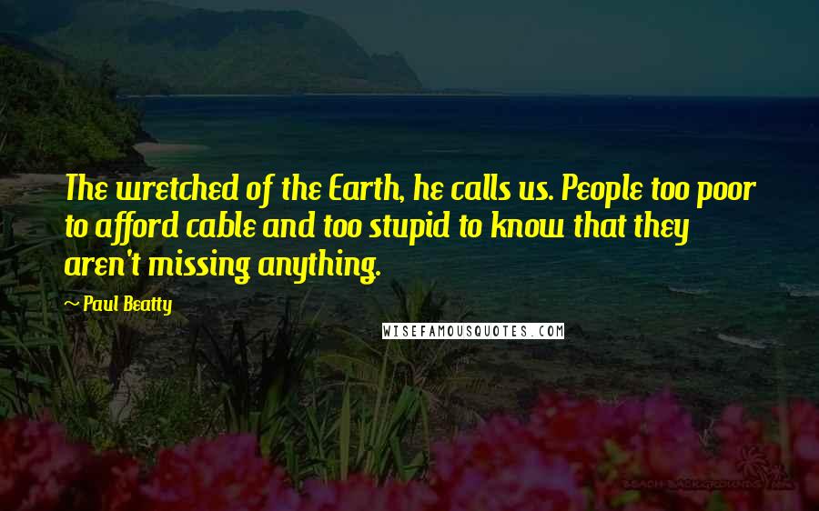 Paul Beatty Quotes: The wretched of the Earth, he calls us. People too poor to afford cable and too stupid to know that they aren't missing anything.