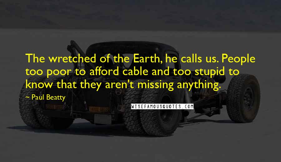 Paul Beatty Quotes: The wretched of the Earth, he calls us. People too poor to afford cable and too stupid to know that they aren't missing anything.