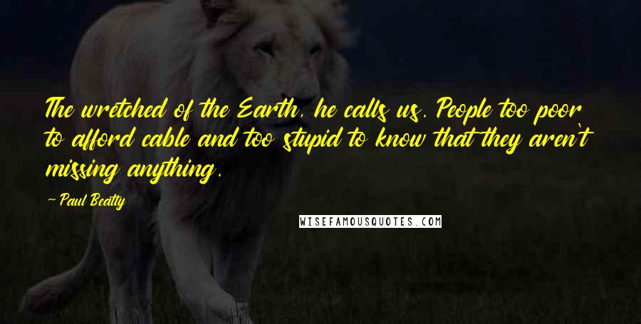 Paul Beatty Quotes: The wretched of the Earth, he calls us. People too poor to afford cable and too stupid to know that they aren't missing anything.