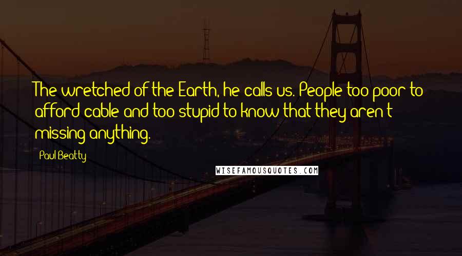 Paul Beatty Quotes: The wretched of the Earth, he calls us. People too poor to afford cable and too stupid to know that they aren't missing anything.