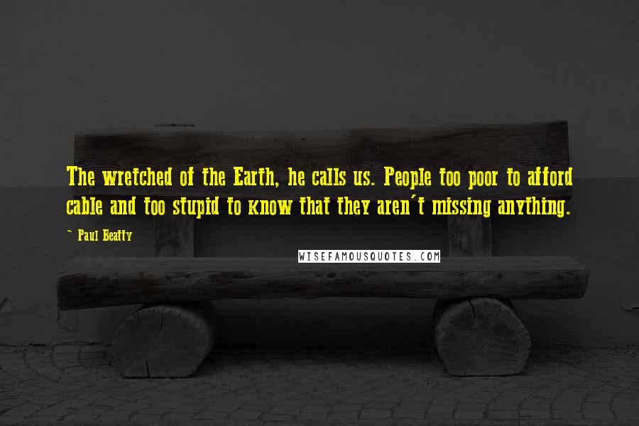 Paul Beatty Quotes: The wretched of the Earth, he calls us. People too poor to afford cable and too stupid to know that they aren't missing anything.