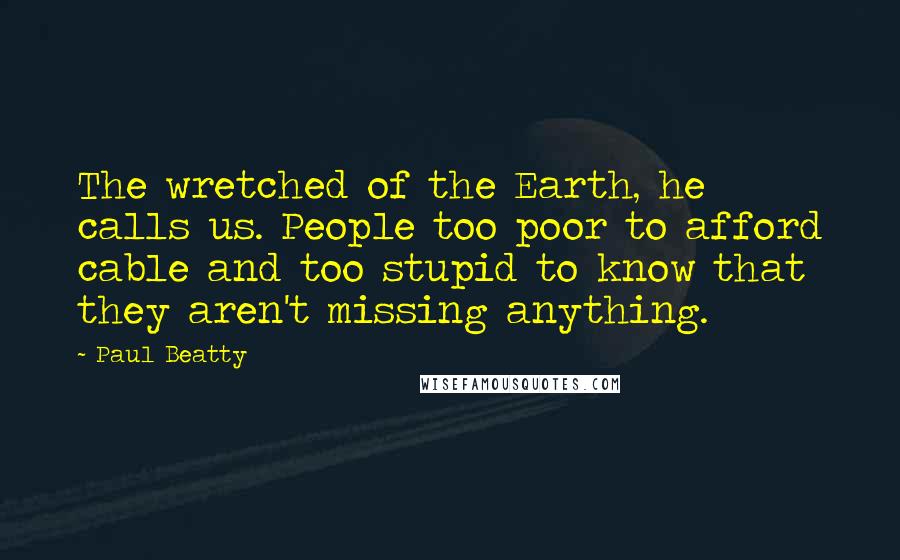 Paul Beatty Quotes: The wretched of the Earth, he calls us. People too poor to afford cable and too stupid to know that they aren't missing anything.