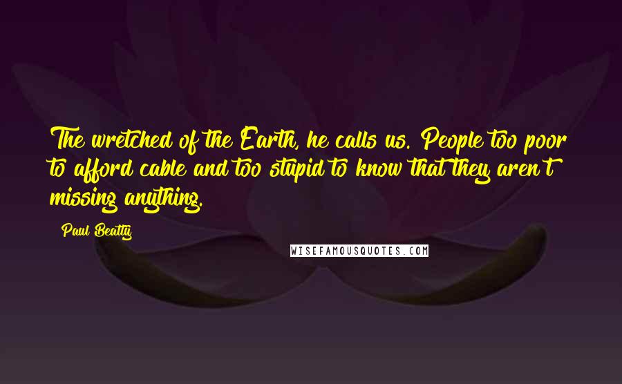 Paul Beatty Quotes: The wretched of the Earth, he calls us. People too poor to afford cable and too stupid to know that they aren't missing anything.