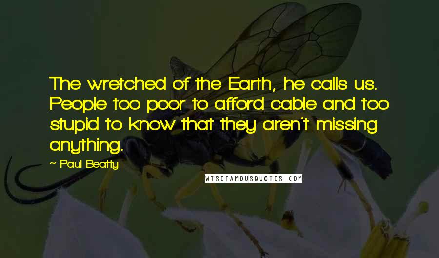 Paul Beatty Quotes: The wretched of the Earth, he calls us. People too poor to afford cable and too stupid to know that they aren't missing anything.