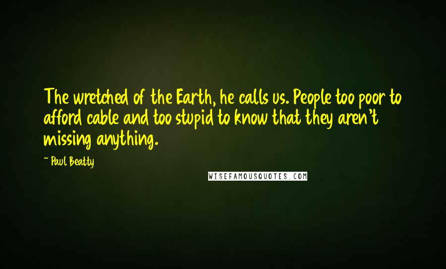 Paul Beatty Quotes: The wretched of the Earth, he calls us. People too poor to afford cable and too stupid to know that they aren't missing anything.