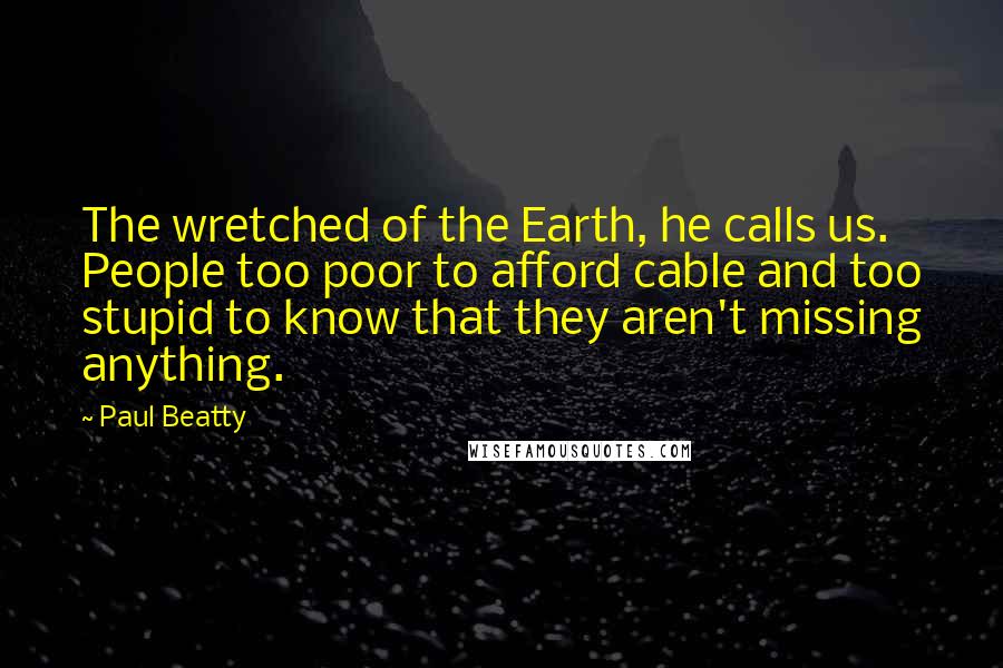 Paul Beatty Quotes: The wretched of the Earth, he calls us. People too poor to afford cable and too stupid to know that they aren't missing anything.