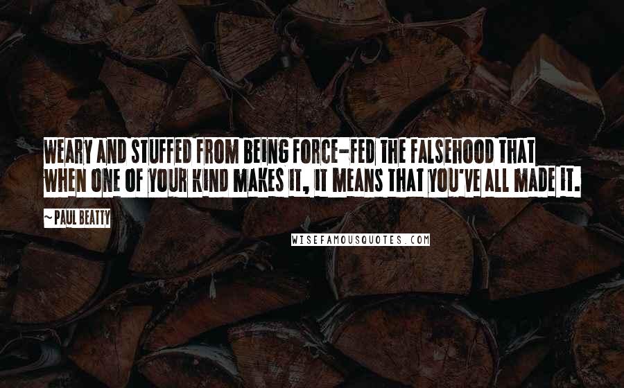 Paul Beatty Quotes: Weary and stuffed from being force-fed the falsehood that when one of your kind makes it, it means that you've all made it.