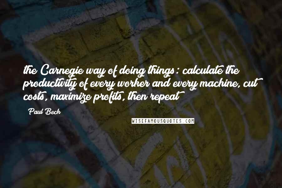 Paul Beck Quotes: the Carnegie way of doing things: calculate the productivity of every worker and every machine, cut costs, maximize profits, then repeat