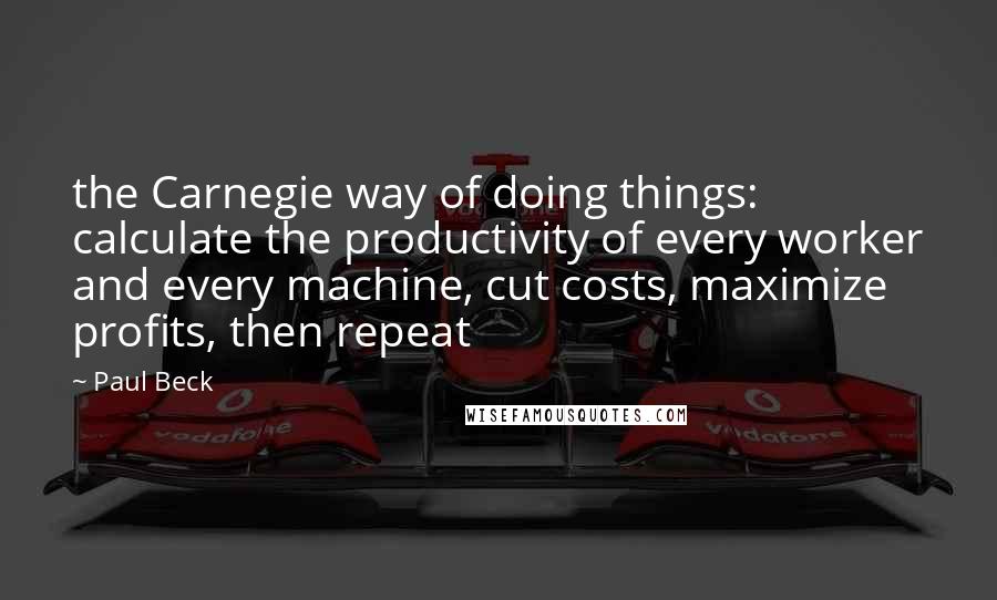 Paul Beck Quotes: the Carnegie way of doing things: calculate the productivity of every worker and every machine, cut costs, maximize profits, then repeat