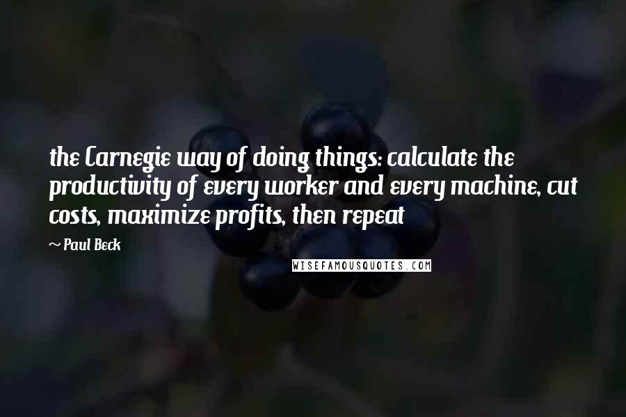 Paul Beck Quotes: the Carnegie way of doing things: calculate the productivity of every worker and every machine, cut costs, maximize profits, then repeat