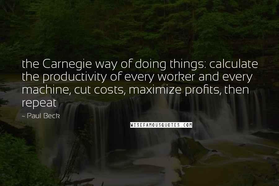 Paul Beck Quotes: the Carnegie way of doing things: calculate the productivity of every worker and every machine, cut costs, maximize profits, then repeat