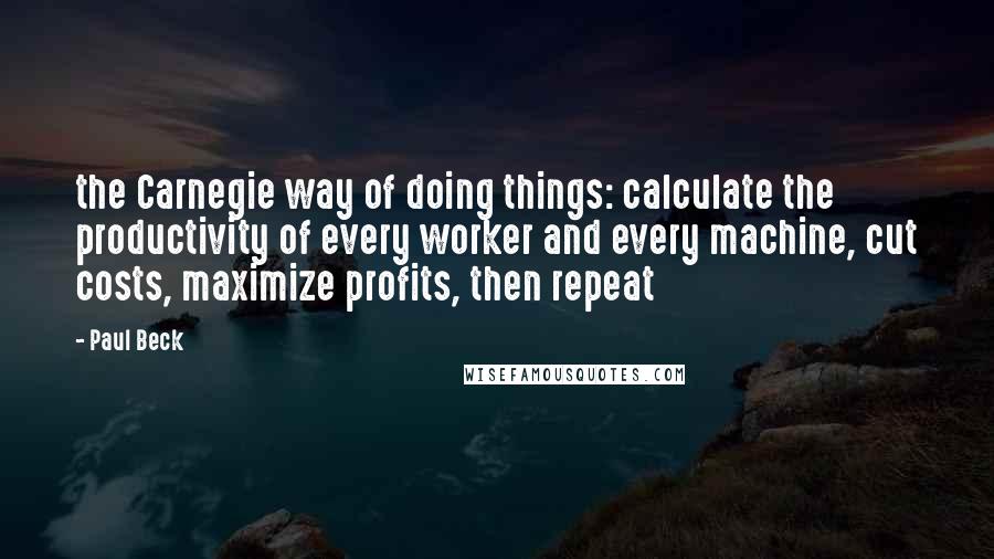 Paul Beck Quotes: the Carnegie way of doing things: calculate the productivity of every worker and every machine, cut costs, maximize profits, then repeat