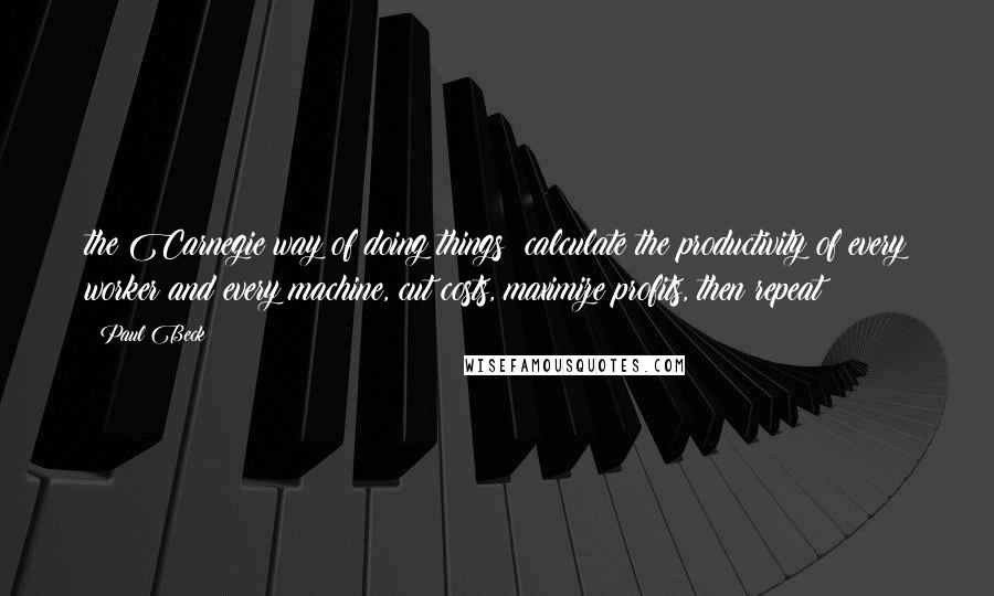 Paul Beck Quotes: the Carnegie way of doing things: calculate the productivity of every worker and every machine, cut costs, maximize profits, then repeat