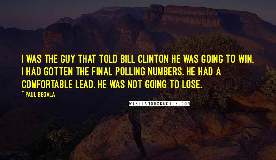 Paul Begala Quotes: I was the guy that told Bill Clinton he was going to win. I had gotten the final polling numbers. He had a comfortable lead. He was not going to lose.