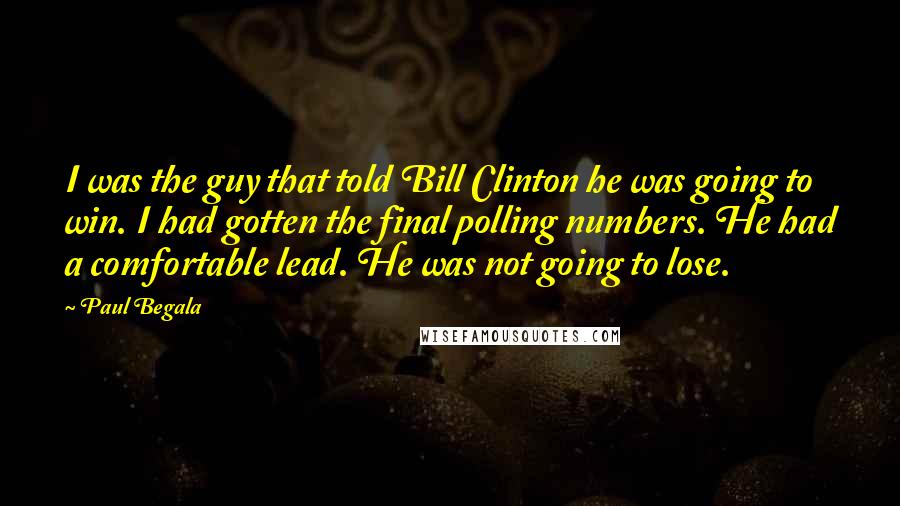 Paul Begala Quotes: I was the guy that told Bill Clinton he was going to win. I had gotten the final polling numbers. He had a comfortable lead. He was not going to lose.