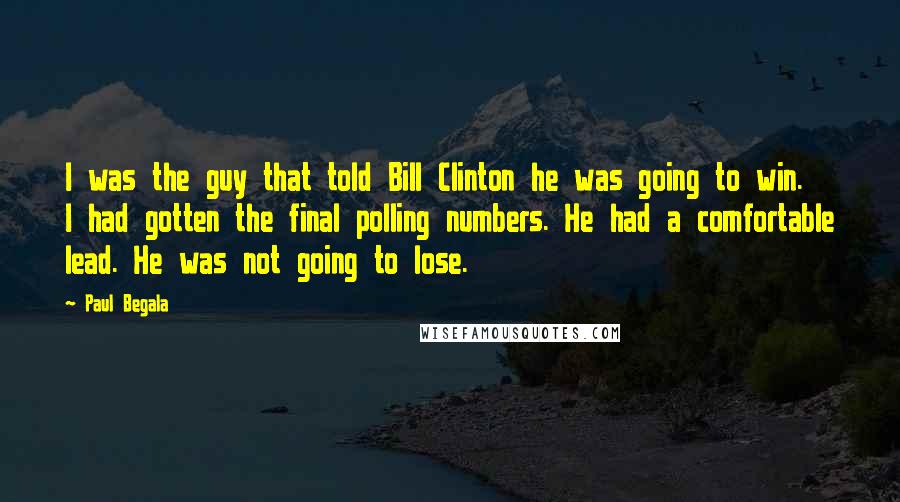 Paul Begala Quotes: I was the guy that told Bill Clinton he was going to win. I had gotten the final polling numbers. He had a comfortable lead. He was not going to lose.