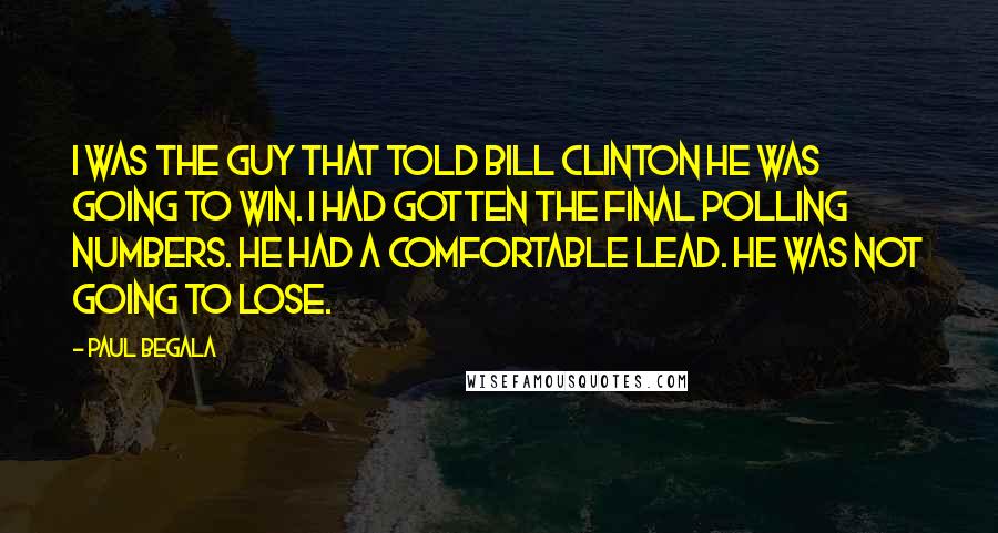 Paul Begala Quotes: I was the guy that told Bill Clinton he was going to win. I had gotten the final polling numbers. He had a comfortable lead. He was not going to lose.