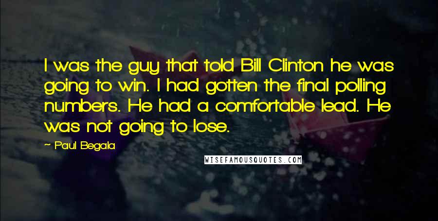 Paul Begala Quotes: I was the guy that told Bill Clinton he was going to win. I had gotten the final polling numbers. He had a comfortable lead. He was not going to lose.