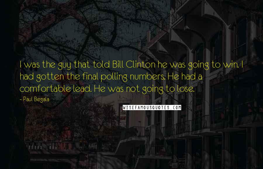 Paul Begala Quotes: I was the guy that told Bill Clinton he was going to win. I had gotten the final polling numbers. He had a comfortable lead. He was not going to lose.
