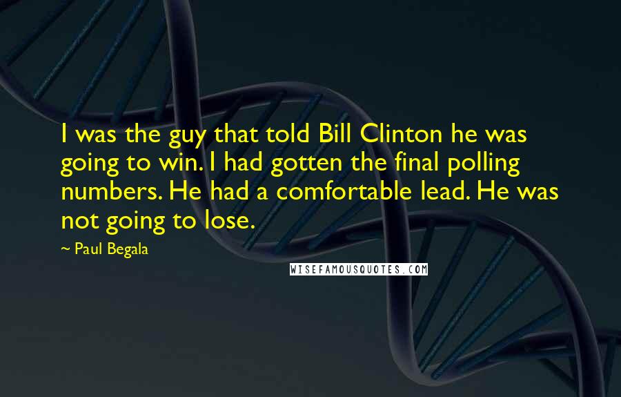 Paul Begala Quotes: I was the guy that told Bill Clinton he was going to win. I had gotten the final polling numbers. He had a comfortable lead. He was not going to lose.