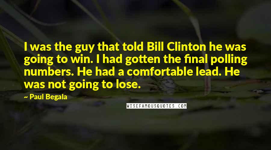 Paul Begala Quotes: I was the guy that told Bill Clinton he was going to win. I had gotten the final polling numbers. He had a comfortable lead. He was not going to lose.
