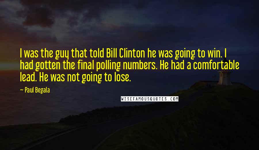 Paul Begala Quotes: I was the guy that told Bill Clinton he was going to win. I had gotten the final polling numbers. He had a comfortable lead. He was not going to lose.