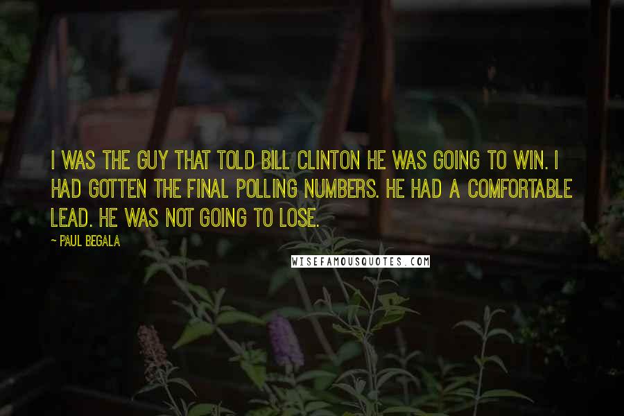 Paul Begala Quotes: I was the guy that told Bill Clinton he was going to win. I had gotten the final polling numbers. He had a comfortable lead. He was not going to lose.
