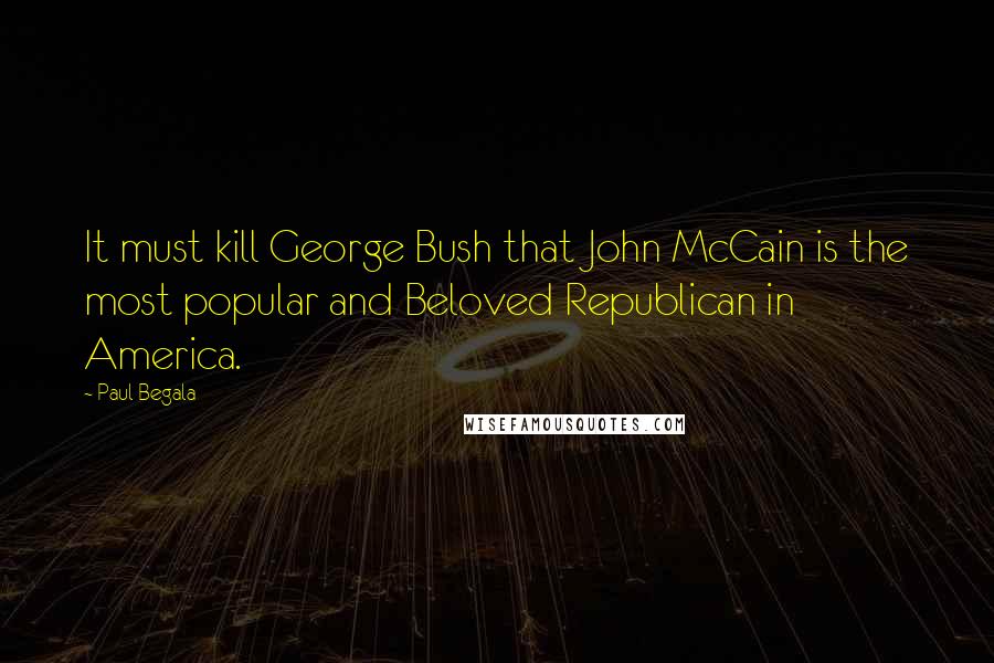 Paul Begala Quotes: It must kill George Bush that John McCain is the most popular and Beloved Republican in America.