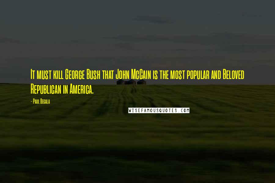 Paul Begala Quotes: It must kill George Bush that John McCain is the most popular and Beloved Republican in America.