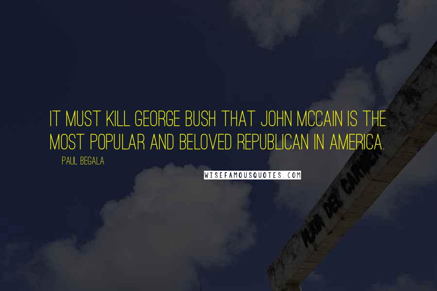 Paul Begala Quotes: It must kill George Bush that John McCain is the most popular and Beloved Republican in America.