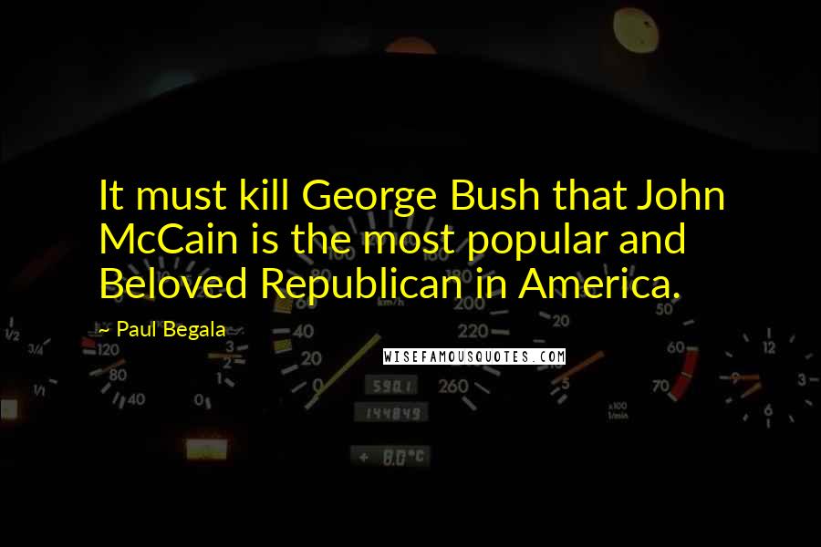 Paul Begala Quotes: It must kill George Bush that John McCain is the most popular and Beloved Republican in America.