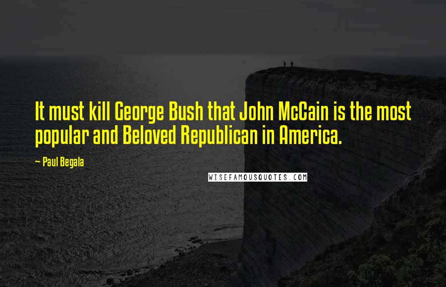 Paul Begala Quotes: It must kill George Bush that John McCain is the most popular and Beloved Republican in America.