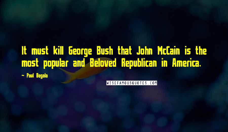 Paul Begala Quotes: It must kill George Bush that John McCain is the most popular and Beloved Republican in America.