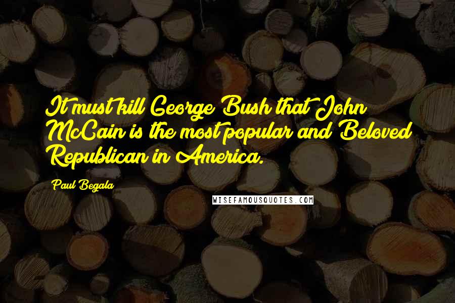 Paul Begala Quotes: It must kill George Bush that John McCain is the most popular and Beloved Republican in America.