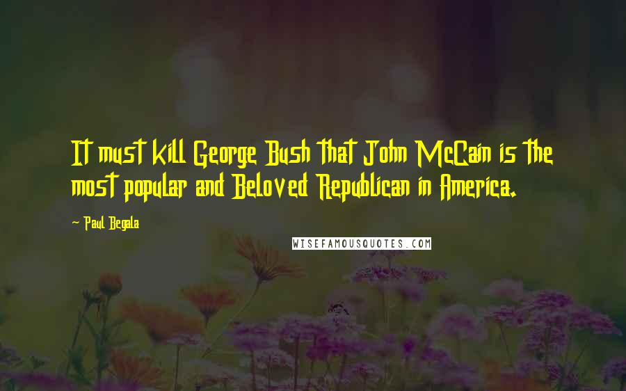 Paul Begala Quotes: It must kill George Bush that John McCain is the most popular and Beloved Republican in America.