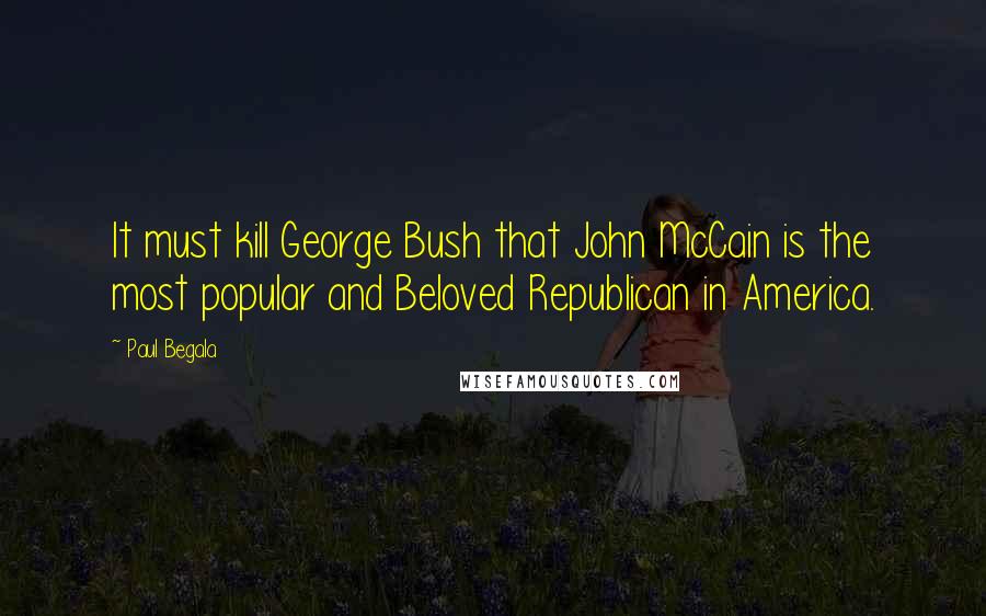 Paul Begala Quotes: It must kill George Bush that John McCain is the most popular and Beloved Republican in America.