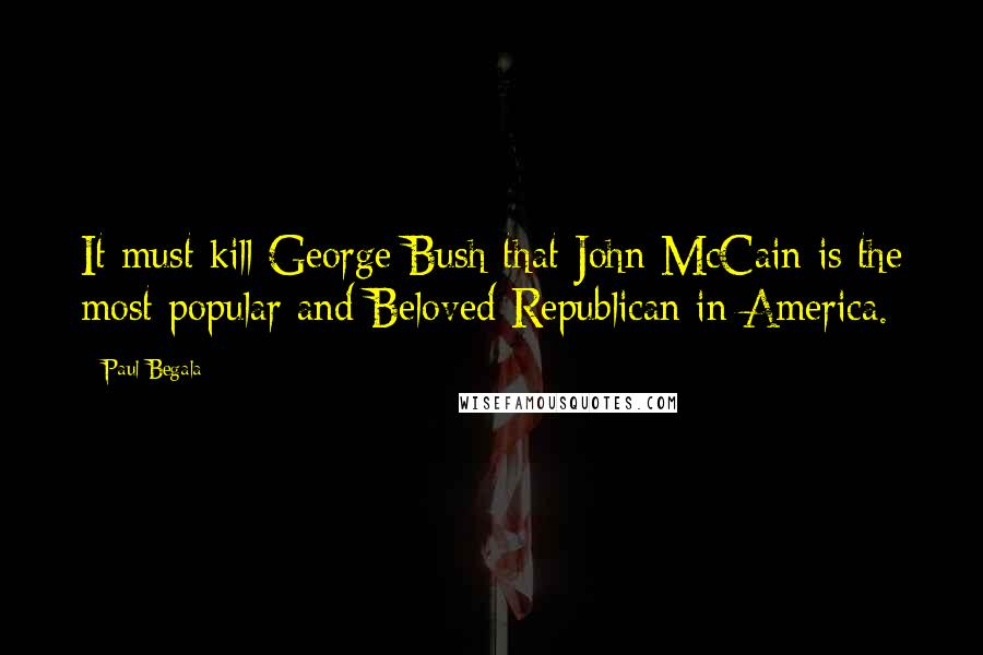 Paul Begala Quotes: It must kill George Bush that John McCain is the most popular and Beloved Republican in America.