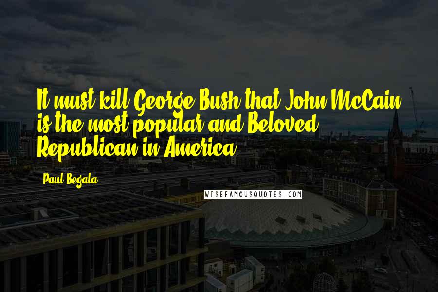 Paul Begala Quotes: It must kill George Bush that John McCain is the most popular and Beloved Republican in America.