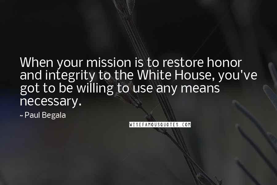 Paul Begala Quotes: When your mission is to restore honor and integrity to the White House, you've got to be willing to use any means necessary.