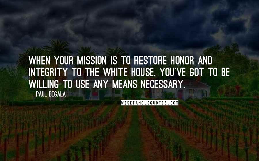 Paul Begala Quotes: When your mission is to restore honor and integrity to the White House, you've got to be willing to use any means necessary.