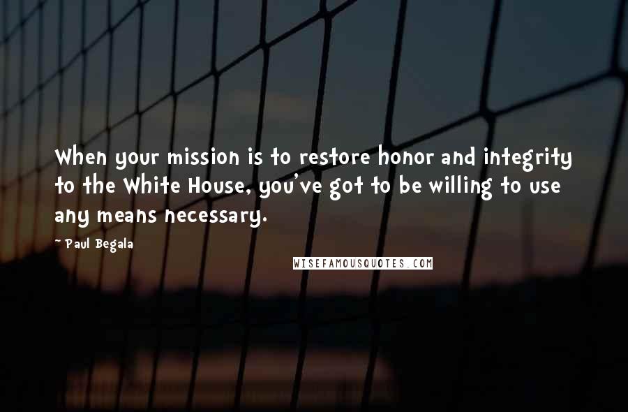 Paul Begala Quotes: When your mission is to restore honor and integrity to the White House, you've got to be willing to use any means necessary.