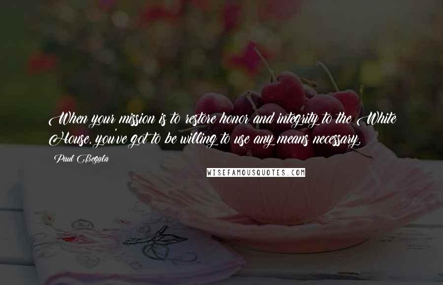Paul Begala Quotes: When your mission is to restore honor and integrity to the White House, you've got to be willing to use any means necessary.
