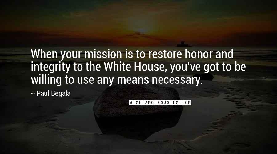 Paul Begala Quotes: When your mission is to restore honor and integrity to the White House, you've got to be willing to use any means necessary.