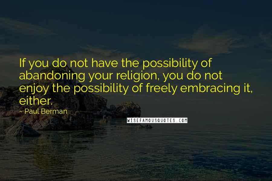 Paul Berman Quotes: If you do not have the possibility of abandoning your religion, you do not enjoy the possibility of freely embracing it, either.